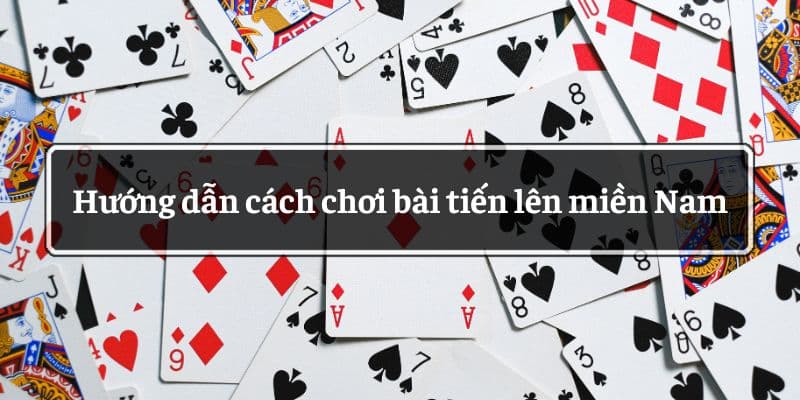 Hướng dẫn cách chơi bài tiến lên miền Nam